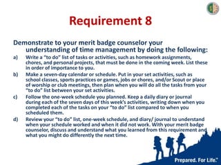 Requirement 8
Demonstrate to your merit badge counselor your
understanding of time management by doing the following:
a) Write a “to do” list of tasks or activities, such as homework assignments,
chores, and personal projects, that must be done in the coming week. List these
in order of importance to you.
b) Make a seven-day calendar or schedule. Put in your set activities, such as
school classes, sports practices or games, jobs or chores, and/or Scout or place
of worship or club meetings, then plan when you will do all the tasks from your
“to do” list between your set activities.
c) Follow the one-week schedule you planned. Keep a daily diary or journal
during each of the seven days of this week’s activities, writing down when you
completed each of the tasks on your “to do” list compared to when you
scheduled them.
d) Review your “to do” list, one-week schedule, and diary/ journal to understand
when your schedule worked and when it did not work. With your merit badge
counselor, discuss and understand what you learned from this requirement and
what you might do differently the next time.
 