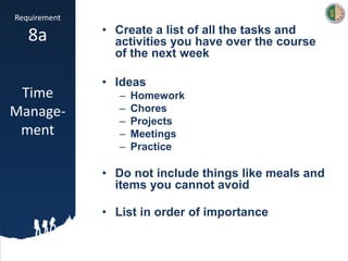 Requirement
8a
Time
Manage-
ment
• Create a list of all the tasks and
activities you have over the course
of the next week
• Ideas
– Homework
– Chores
– Projects
– Meetings
– Practice
• Do not include things like meals and
items you cannot avoid
• List in order of importance
 