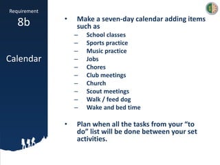 Requirement
8b
Calendar
• Make a seven-day calendar adding items
such as
– School classes
– Sports practice
– Music practice
– Jobs
– Chores
– Club meetings
– Church
– Scout meetings
– Walk / feed dog
– Wake and bed time
• Plan when all the tasks from your “to
do” list will be done between your set
activities.
 