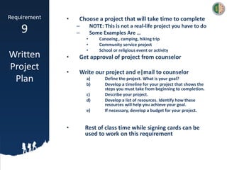 Requirement
9
Written
Project
Plan
• Choose a project that will take time to complete
– NOTE: This is not a real-life project you have to do
– Some Examples Are …
• Canoeing , camping, hiking trip
• Community service project
• School or religious event or activity
• Get approval of project from counselor
• Write our project and e|mail to counselor
a) Define the project. What is your goal?
b) Develop a timeline for your project that shows the
steps you must take from beginning to completion.
c) Describe your project.
d) Develop a list of resources. Identify how these
resources will help you achieve your goal.
e) If necessary, develop a budget for your project.
• Rest of class time while signing cards can be
used to work on this requirement
 