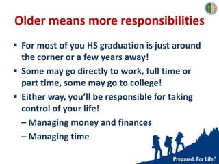 Older means more responsibilities
 For most of you HS graduation is just around
the corner or a few years away!
 Some may go directly to work, full time or
part time, some may go to college!
 Either way, you’ll be responsible for taking
control of your life!
– Managing money and finances
– Managing time
 