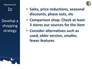 • Sales, price reductions, seasonal
discounts, phase outs, etc
• Comparison shop: Check at least
3 stores our sources for the item
• Consider alternatives such as
used, older version, smaller,
fewer features
Requirement
1c
Develop a
shopping
strategy
 