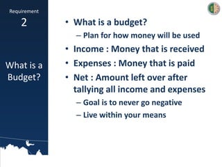 • What is a budget?
– Plan for how money will be used
• Income : Money that is received
• Expenses : Money that is paid
• Net : Amount left over after
tallying all income and expenses
– Goal is to never go negative
– Live within your means
Requirement
2
What is a
Budget?
 