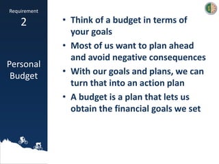 • Think of a budget in terms of
your goals
• Most of us want to plan ahead
and avoid negative consequences
• With our goals and plans, we can
turn that into an action plan
• A budget is a plan that lets us
obtain the financial goals we set
Requirement
2
Personal
Budget
 