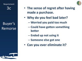 Requirement
3c
Buyer’s
Remorse
• The sense of regret after having
made a purchase.
• Why do you feel bad later?
– Worried you paid too much
– Could have gotten something
better
– Ended up not using it
– Someone else got one
• Can you ever eliminate it?
 