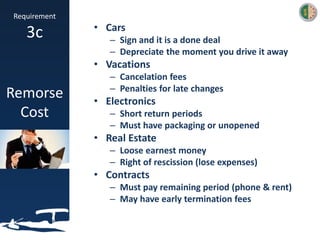Requirement
3c
Remorse
Cost
• Cars
– Sign and it is a done deal
– Depreciate the moment you drive it away
• Vacations
– Cancelation fees
– Penalties for late changes
• Electronics
– Short return periods
– Must have packaging or unopened
• Real Estate
– Loose earnest money
– Right of rescission (lose expenses)
• Contracts
– Must pay remaining period (phone & rent)
– May have early termination fees
 