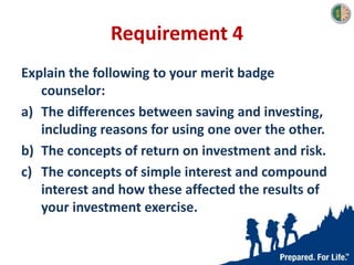 Requirement 4
Explain the following to your merit badge
counselor:
a) The differences between saving and investing,
including reasons for using one over the other.
b) The concepts of return on investment and risk.
c) The concepts of simple interest and compound
interest and how these affected the results of
your investment exercise.
 