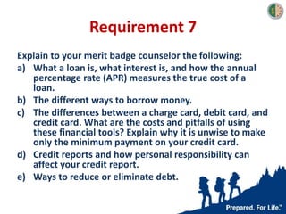 Requirement 7
Explain to your merit badge counselor the following:
a) What a loan is, what interest is, and how the annual
percentage rate (APR) measures the true cost of a
loan.
b) The different ways to borrow money.
c) The differences between a charge card, debit card, and
credit card. What are the costs and pitfalls of using
these financial tools? Explain why it is unwise to make
only the minimum payment on your credit card.
d) Credit reports and how personal responsibility can
affect your credit report.
e) Ways to reduce or eliminate debt.
 