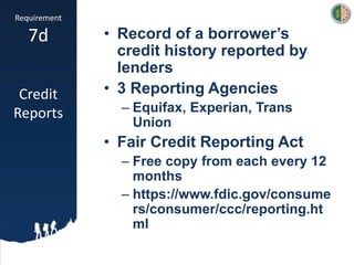 Requirement
7d
Credit
Reports
• Record of a borrower’s
credit history reported by
lenders
• 3 Reporting Agencies
– Equifax, Experian, Trans
Union
• Fair Credit Reporting Act
– Free copy from each every 12
months
– https://www.fdic.gov/consume
rs/consumer/ccc/reporting.ht
ml
 