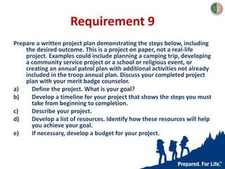 Requirement 9
Prepare a written project plan demonstrating the steps below, including
the desired outcome. This is a project on paper, not a real-life
project. Examples could include planning a camping trip, developing
a community service project or a school or religious event, or
creating an annual patrol plan with additional activities not already
included in the troop annual plan. Discuss your completed project
plan with your merit badge counselor.
a) Define the project. What is your goal?
b) Develop a timeline for your project that shows the steps you must
take from beginning to completion.
c) Describe your project.
d) Develop a list of resources. Identify how these resources will help
you achieve your goal.
e) If necessary, develop a budget for your project.
 
