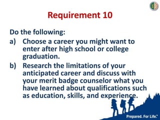 Requirement 10
Do the following:
a) Choose a career you might want to
enter after high school or college
graduation.
b) Research the limitations of your
anticipated career and discuss with
your merit badge counselor what you
have learned about qualifications such
as education, skills, and experience.
 