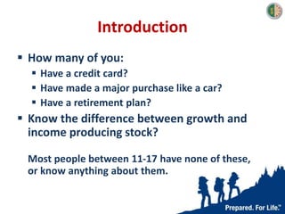 Introduction
 How many of you:
 Have a credit card?
 Have made a major purchase like a car?
 Have a retirement plan?
 Know the difference between growth and
income producing stock?
Most people between 11-17 have none of these,
or know anything about them.
 