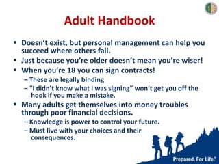 Adult Handbook
 Doesn’t exist, but personal management can help you
succeed where others fail.
 Just because you’re older doesn’t mean you’re wiser!
 When you’re 18 you can sign contracts!
– These are legally binding
– “I didn’t know what I was signing” won’t get you off the
hook if you make a mistake.
 Many adults get themselves into money troubles
through poor financial decisions.
– Knowledge is power to control your future.
– Must live with your choices and their
consequences.
 