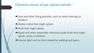 Common causes of eye injuries include :
Dust and other flying particles, such as metal shavings or
sawdust.
Molten metal that might splash.
Acids that might splash.
Blood and other potentially infectious body fluids that might
splash, spray, or splatter.
Intense light such as that created by welding and lasers.
 