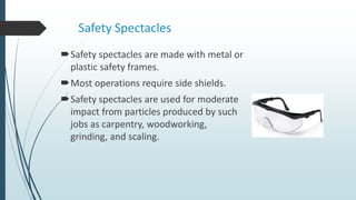 Safety Spectacles
Safety spectacles are made with metal or
plastic safety frames.
Most operations require side shields.
Safety spectacles are used for moderate
impact from particles produced by such
jobs as carpentry, woodworking,
grinding, and scaling.
 