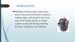 Welding Shields
Welding shield protect eyes from
burns caused by infrared or intense
radiant light, and protect face and
eyes from flying sparks or metal
spatter produced during welding,
brazing, soldering, and cutting.
 