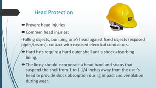 Head Protection
Prevent head injuries
Common head injuries;
-Falling objects, bumping one’s head against fixed objects (exposed
pipes/beams), contact with exposed electrical conductors.
Hard hats require a hard outer shell and a shock-absorbing
lining.
The lining should incorporate a head band and straps that
suspend the shell from 1 to 1-1/4 inches away from the user’s
head to provide shock absorption during impact and ventilation
during wear.
 