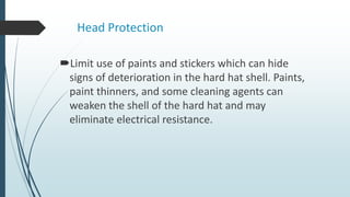 Head Protection
Limit use of paints and stickers which can hide
signs of deterioration in the hard hat shell. Paints,
paint thinners, and some cleaning agents can
weaken the shell of the hard hat and may
eliminate electrical resistance.
 