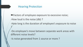 Hearing Protection
Factors of employee exposure to excessive noise;
-How loud is the noise (db) ?
-How long is the duration of employee’s exposure to noise
?
-Do employee’s move between separate work areas with
different noise levels?
-Is noise generated from 1 source or more ?
 