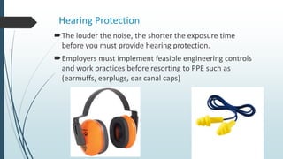 Hearing Protection
The louder the noise, the shorter the exposure time
before you must provide hearing protection.
Employers must implement feasible engineering controls
and work practices before resorting to PPE such as
(earmuffs, earplugs, ear canal caps)
 