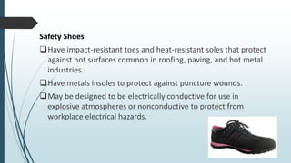 Safety Shoes
Have impact-resistant toes and heat-resistant soles that protect
against hot surfaces common in roofing, paving, and hot metal
industries.
Have metals insoles to protect against puncture wounds.
May be designed to be electrically conductive for use in
explosive atmospheres or nonconductive to protect from
workplace electrical hazards.
 