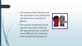 • The nature of the hazards and
the operation to be performed
will determine selection of
gloves.
• The variety of potential hand
injuries may make selecting
the appropriate pair of gloves
more difficult than choosing
other protective equipment.
 
