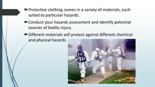 Protective clothing comes in a variety of materials, each
suited to particular hazards.
Conduct your hazards assessment and identify potential
sources of bodily injury.
Different materials will protect against different chemical
and physical hazards
 