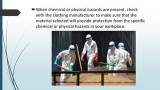 When chemical or physical hazards are present, check
with the clothing manufacturer to make sure that the
material selected will provide protection from the specific
chemical or physical hazards in your workplace.
 