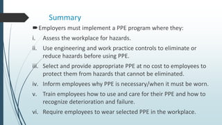 Summary
Employers must implement a PPE program where they:
i. Assess the workplace for hazards.
ii. Use engineering and work practice controls to eliminate or
reduce hazards before using PPE.
iii. Select and provide appropriate PPE at no cost to employees to
protect them from hazards that cannot be eliminated.
iv. Inform employees why PPE is necessary/when it must be worn.
v. Train employees how to use and care for their PPE and how to
recognize deterioration and failure.
vi. Require employees to wear selected PPE in the workplace.
 
