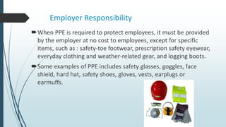 Employer Responsibility
When PPE is required to protect employees, it must be provided
by the employer at no cost to employees, except for specific
items, such as : safety-toe footwear, prescription safety eyewear,
everyday clothing and weather-related gear, and logging boots.
Some examples of PPE includes safety glasses, goggles, face
shield, hard hat, safety shoes, gloves, vests, earplugs or
earmuffs.
 