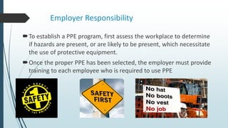 Employer Responsibility
To establish a PPE program, first assess the workplace to determine
if hazards are present, or are likely to be present, which necessitate
the use of protective equipment.
Once the proper PPE has been selected, the employer must provide
training to each employee who is required to use PPE
 