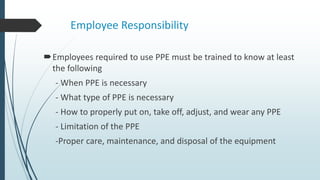 Employee Responsibility
Employees required to use PPE must be trained to know at least
the following
- When PPE is necessary
- What type of PPE is necessary
- How to properly put on, take off, adjust, and wear any PPE
- Limitation of the PPE
-Proper care, maintenance, and disposal of the equipment
 