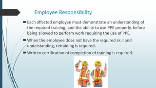 Employee Responsibility
Each affected employee must demonstrate an understanding of
the required training, and the ability to use PPE properly, before
being allowed to perform work requiring the use of PPE.
When the employee does not have the required skill and
understanding, retraining is required.
Written certification of completion of training is required.
 