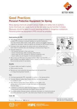 Good practices for PPE
• After taking measures to avoid exposing workers to dangerous substances,
provide PPE to workers to prevent exposure to harmful substances.
This may include safety masks, boots, gloves, aprons and goggles (Figure 1).
If gloves are necessary, make sure gloves are provided for left-handed workers.
• Purchase chain mesh gloves for workers who use cutting tools and
dust masks for workers who risk breathing in chemical dust (Figure 2).
• Educate workers on:
– the hazards that exist in their work area;
– how to maximize the utility of existing safety devices;
– how to wear the PPE correctly for maximum protection; and
– how to safely use and dispose of chemical substances.
• Old or worn out PPE does not protect workers. Make sure that PPE is in
good condition and always replace it when needed or after manufacturer’s
recommended period of use expires.
Benefits
✓ Protects safety and health of workers.
✓ Offers worker security.
✓ Workers are more productive because they to do not spend time
or energy worrying about hazards.
How
• Purchase appropriate PPE, especially for workers in the dyeing section.
• Translate Material Safety Data Sheets (MSDSs) into local languages
for workers to read.
• Place Material Safety Data Sheets (MSDSs) on the walls in the
dyeing area so that workers can get information on the products
they are using.
• Implement a continuous safety training program for all workers.
These should involve workshops that explain how to use PPE.
• Use safety posters that give workers additional information on chemical products
and when and how to use PPE. See sheet about Posters for more information.
Costs: $$
Good Practices
Personal Protective Equipment for Dyeing
Many dyeing chemicals present serious health and safety risks to workers.
Some chemicals can cause burns to the skin and may be harmful if inhaled.
Measures should be taken to avoid exposing workers to dangerous substances.
Personal protective equipment (PPE) should be provided.
Figure 1
Figure 2
If you have any questions, contact the
Better Work team at info@betterwork.org$ Low cost $$ Moderate cost $$$ High cost
 