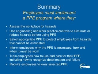Summary
Employers must implement
a PPE program where they:
• Assess the workplace for hazards
• Use engineering and work practice controls to eliminate or
reduce hazards before using PPE
• Select appropriate PPE to protect employees from hazards
that cannot be eliminated
• Inform employees why the PPE is necessary, how and
when it must be worn
• Train employees how to use and care for their PPE,
including how to recognize deterioration and failure
• Require employees to wear selected PPE
 
