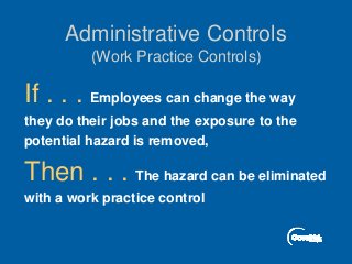 Administrative Controls
(Work Practice Controls)
If . . . Employees can change the way
they do their jobs and the exposure to the
potential hazard is removed,
Then . . . The hazard can be eliminated
with a work practice control
 