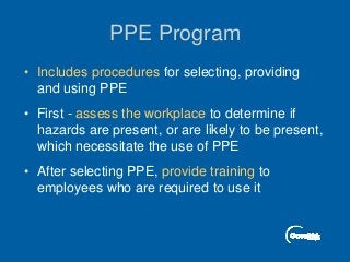 PPE Program
• Includes procedures for selecting, providing
and using PPE
• First - assess the workplace to determine if
hazards are present, or are likely to be present,
which necessitate the use of PPE
• After selecting PPE, provide training to
employees who are required to use it
 