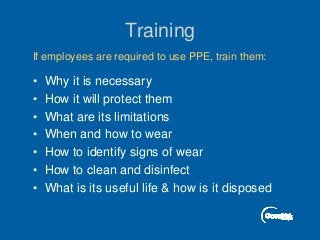 Training
• Why it is necessary
• How it will protect them
• What are its limitations
• When and how to wear
• How to identify signs of wear
• How to clean and disinfect
• What is its useful life & how is it disposed
If employees are required to use PPE, train them:
 