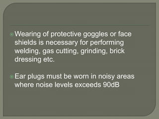Wearing of protective goggles or face
shields is necessary for performing
welding, gas cutting, grinding, brick
dressing etc.
Ear plugs must be worn in noisy areas
where noise levels exceeds 90dB
 