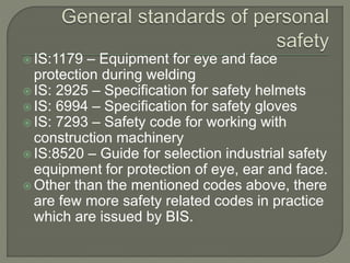  IS:1179 – Equipment for eye and face
protection during welding
IS: 2925 – Specification for safety helmets
IS: 6994 – Specification for safety gloves
IS: 7293 – Safety code for working with
construction machinery
IS:8520 – Guide for selection industrial safety
equipment for protection of eye, ear and face.
Other than the mentioned codes above, there
are few more safety related codes in practice
which are issued by BIS.