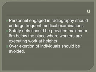 Personnel engaged in radiography should
undergo frequent medical examinations
Safety nets should be provided maximum
6m below the place where workers are
executing work at heights
Over exertion of individuals should be
avoided.