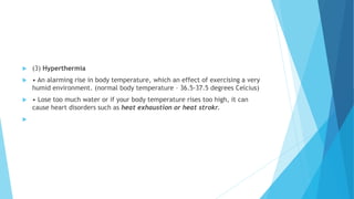  (3) Hyperthermia
 • An alarming rise in body temperature, which an effect of exercising a very
humid environment. (normal body temperature – 36.5-37.5 degrees Celcius)
 • Lose too much water or if your body temperature rises too high, it can
cause heart disorders such as heat exhaustion or heat strokr.

 