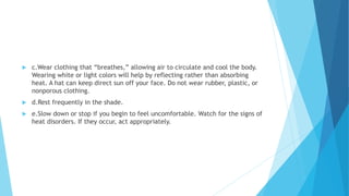  c.Wear clothing that “breathes,” allowing air to circulate and cool the body.
Wearing white or light colors will help by reflecting rather than absorbing
heat. A hat can keep direct sun off your face. Do not wear rubber, plastic, or
nonporous clothing.
 d.Rest frequently in the shade.
 e.Slow down or stop if you begin to feel uncomfortable. Watch for the signs of
heat disorders. If they occur, act appropriately.
 