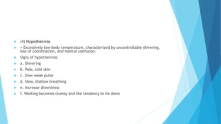  (4) Hypothermia
 • Excessively low body temperature, characterized by uncontrollable shivering,
loss of coordination, and mental confusion.
 Signs of hypothermia:
 a. Shivering
 b. Pale, cold skin
 c. Slow weak pulse
 d. Slow, shallow breathing
 e. Increase drowsiness
 f. Walking becomes clumsy and the tendency to lie down
 
