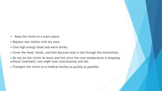  Keep the victim in a warm place.
• Replace wet clothes with dry ones.
• Give high energy foods and warm drinks.
• Cover the head, hands, and feet because heat is lost through the extremities.
• Do not let the victim lie down and rest since the core temperature is dropping
without treatment, one might lose consciousness and die.
• Transport the victim to a medical facility as quickly as possible.
 