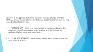 Moreover, it is suggested that during moderate-vigorous physical activities
(MVPA), everyone should look into the following guidelines and tips that can help
lessen the likelihood of injury
 1. “WARMING UP” – this is very essential as it prepares your body for the
grind that comes from engaging in any physical activity. It should be
performed before any strenuous activities.
 2. “FLUID REPLACEMENT” – drink always enough water before, during, and
after physical activity.
 