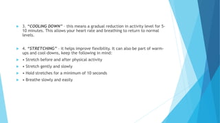  3. “COOLING DOWN” – this means a gradual reduction in activity level for 5-
10 minutes. This allows your heart rate and breathing to return to normal
levels.
 4. “STRETCHING” – it helps improve flexibility. It can also be part of warm-
ups and cool-downs, keep the following in mind:
 • Stretch before and after physical activity
 • Stretch gently and slowly
 • Hold stretches for a minimum of 10 seconds
 • Breathe slowly and easily
 