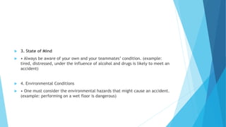  3. State of Mind
 • Always be aware of your own and your teammates’ condition. (example:
tired, distressed, under the influence of alcohol and drugs is likely to meet an
accident)
 4. Environmental Conditions
 • One must consider the environmental hazards that might cause an accident.
(example: performing on a wet floor is dangerous)
 