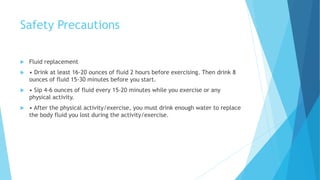 Safety Precautions
 Fluid replacement
 • Drink at least 16-20 ounces of fluid 2 hours before exercising. Then drink 8
ounces of fluid 15-30 minutes before you start.
 • Sip 4-6 ounces of fluid every 15-20 minutes while you exercise or any
physical activity.
 • After the physical activity/exercise, you must drink enough water to replace
the body fluid you lost during the activity/exercise.
 