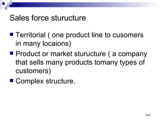 Sales force sturucture Territorial ( one product line to cusomers in many locaions) Product or market sturucture ( a company that sells many products tomany types of customers) Complex structure. 